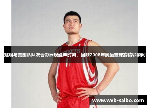姚明与美国队队友合影展现经典时刻，回顾2008年奥运篮球赛精彩瞬间